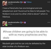 sandersstudies 16 Feb Follow I have a friend who has one biological and one adopted son and I found out he likes to tell people "my firstborn is six and my other child is eleven" which is hilarious. sandersstudies 8 Mar #those children are going to be able to with so many prophecies and fey deals Macbeth gets told he can only be defeated by the elder brother of a firstborn son.
