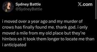 Sydney Battle @SydneyBattle X.com i moved over a year ago and my murder of crows has finally found me. thank god. i only moved a mile from my old place but they're himbos so it took them longer to locate me than i anticipated