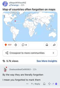 r/MapsWithout NZ ??? u/Tanango 22h Map of countries often forgotten on maps Forgotten Remembered 177 4 Crosspost to more communities 5.7k views > See More Insights ZealousidealCell6563 22h • By the way they are literally forgotten I mean you forgotted to mark them ← Reply ☆ -7