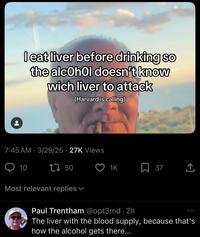 I eat liver before drinking so the alcohol doesn't know wich liver to attack (Harvard is calling) 7:45 AM - 3/29/25 27K Views 10 1750 1K 37 Most relevant replies Paul Trentham @opt3md 2h The liver with the blood supply, because that's how the alcohol gets there...