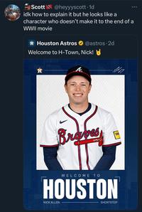 Astros Scott@heyyyscott. 1d idk how to explain it but he looks like a character who doesn't make it to the end of a WWII movie Houston Astros @astros. 2d Welcome to H-Town, Nick! H A Braves QUIN WELCOME TO HOUSTON NICK ALLEN SHORTSTOP