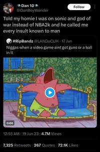 Dan 10 @DanBoyWonder Follow Told my homie I was on sonic and god of war instead of NBA2k and he called me every insult known to man #RipBandz @LANDOCUH-17 Jun N----- when a video game aint got guns or a ball in it 0:06 12:55 AM 19 Jun 23 4.7M Views . 7,325 Retweets 267 Quotes 72.1K Likes