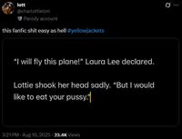 lott @charlottieism Parody account this fanfic s--- easy as hell #yellowjackets "I will fly this plane!" Laura Lee declared. Lottie shook her head sadly. "But I would like to eat your p----." 3:21 PM - Aug 10, 2025 23.4K Views 10 Q