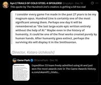 kyn || TRAILS OF COLD STEEL 4 SPOILERS! @nyykyn. Dec 16 This quote by The Hundred Line's creators is getting a bit too real I consider every game I've made in the past 27 years to be my magnum opus. Hundred Line is certainly one of the most significant among them. Perhaps one day it will be remembered as "the last large-scale epic written entirely without the help of Al." Maybe even in the history of humanity, it could be one of the final works created purely by human hands. After humanity goes extinct, perhaps the surviving Als will display it in the Smithsonian. [Director, Kotaro Uchikoshi] Gene Park Optimizing resources François Meurisse, producer of Cla Obser, tells EL PAÍS via vilesonierence. "The key is that we were very clear about w wamed what to invest in And, of course technology has allowed us to de things that were unthinkable short time ago," explains Meurisse. "Uneral Engine 5's tools and assets have been vary impurtant in improving the graphics, gameplay, and cinematics @GenePark • Dec 16 Expedition 33 team freely admitted using Al and just won the most awards ever in The Game Awards history. x.com/okami13/statu...
