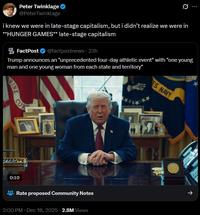 Peter Twinklage @PeterTwinklage Ø i knew we were in late-stage capitalism, but i didn't realize we were in **HUNGER GAMES** late-stage capitalism Trump announces an "unprecedented four-day athletic event" with "one young man and one young woman from each state and territory" POST FACT FactPost ❤ @factpostnews 23h RINE COR 0:10 Rate proposed Community Notes 2:00 PM ⚫ Dec 18, 2025 2.8M Views ES NAVY ↑