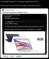 "Late Stage Capitalism" is when your laptop has less ram. The less ram it has, the later the stage of capitalism you're in. r/LateStageCapitalism. 6 hr. ago Day 421 of waiting for ai bubble to burst >"Al will take us to the future" >look inside >Al sends us back to 2015 Anthony @TheGalox_ . Dec 14 Back to 8GB ram laptops For 2026, Major laptop manufacturers will have base models start at 8GB ram Meanwhile higher end models will focus on having 16GB ram, with 32GB+ ... 343 15 Share 8GB