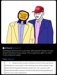 FELL FOR IT AGAIN AWARD AT AMERICA EAT AGAIN AF AF Post @AFpost-1d According to testimony from a Jane Doe, Jeffrey Epstein offered a 14-year- old girl to President Trump, asking, “This is a good one, right?”, to which Trump smiled and nodded. Follow: @AFpost 1 17. During one of Doe's encounters with Epstein, he took her to Mar-a-Lago where he 2 introduced her to its owner, Donald J. Trump. Introducing 14-year-old Doe to Donald J. Trump, 3 Epstein elbowed Trump playfully asking him, referring to Doe, "This is a good one, right?" 4 Trump smiled and nodded in agreement. They both chuckled and Doe felt uncomfortable, but, at 5 the time, was too young to understand why.