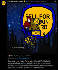 FELL FOR IT AGAIN AWARD Fell For It Again Award X @FellForltAgainA ◆ @FellForItAgainA - 12/11/25 X FELL FOR FELL FOR IT AGAIN AWARD AIN RD X @s4v3dbygr4c3 - 12/11/25 Replying to @TheRightMelissa Look lady. I was a rabid Trump voter 3 times. He's failed us by catering to foreign nations and billionaires. If the person most capable of fixing it all turns on us then let the whole thing rot into civil war. It isn't worth voting for liars and turncoats.