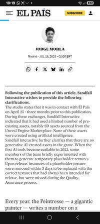 10:19 = EL PAÍS SUBSCRIBE JORGE MORLA Madrid JUL 19, 2025 - 01:00 BRT ☑ O fx * in X هی 17 Following the publication of this article, Sandfall Interactive wishes to provide the following clarifications. The studio states that it was in contact with El País on April 25 - three months prior to this publication. During these exchanges, Sandfall Interactive indicated that it had used a limited number of pre- existing assets, notably 3D assets sourced from the Unreal Engine Marketplace. None of these assets were created using artificial intelligence. Sandfall Interactive further clarifies that there are no generative Al-created assets in the game. When the first Al tools became available in 2022, some members of the team briefly experimented with them to generate temporary placeholder textures. Upon release, instances of a placeholder texture were removed within 5 days to be replaced with the correct textures that had always been intended for release, but were missed during the Quality Assurance process. Every year, the Peintresse ― a gigantic - -- painter writes a number on a |||