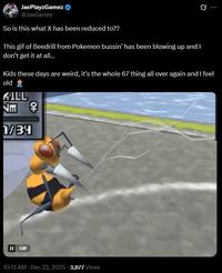 JaePlayzGamez @JaeGamez So is this what X has been reduced to?? This gif of Beedrill from Pokemon bussin' has been blowing up and I don't get it at all... Kids these days are weird, it's the whole 67 thing all over again and I feel old 2 KILL Jm 早 1/34 II GIF 10:13 AM Dec 22, 2025 3,877 Views