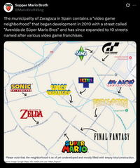 Supper Mario Broth @MarioBrothBlog The municipality of Zaragoza in Spain contains a "video game neighborhood" that began development in 2010 with a street called "Avenida de Súper Mario Bros" and has since expanded to 10 streets named after various video game franchises. Ø B SIMS Av. de Manuel Rodriguez Ayuso SONIC™ THE HEDGEHOG C: Sonic El Erizo SPACE INNADERS Av. de Casablanca THE LEGEND OF ZELDA C/ de La Leyenda de Zelda Av. de los Corsarios Casablanca Av. de Casablanca _Calle los Sims GRAN TURISMO Hospital Viamed Calle de Gran Turismo TETRIS Calle del Tetris C. Invasores del Espacio cale de Fantasia Final Av. de Super Mario Bros Residencial sinfonía Montecanal C. de Franz de To www Calle Arkanoid # PRINCE PERSIA Parque Norte O Calle de Fantasia Final C. Principe de Persia SUPER MARIO Acequia de la Almott FINAL FANTASY Please note that the neighborhood is as of yet undeveloped and mostly filled with empty lots/construction. Source: image: Google Maps, info: reddit.com user "Hiken Popson"