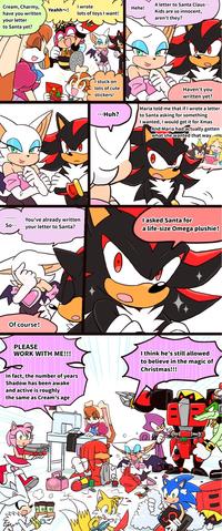 Cream, Charmy, I wrote Yeahh~! Hehe! have you written your letter lots of toys I want! to Santa yet? So... You've already written your letter to Santa? Of course! I stuck on lots of cute stickers! A letter to Santa Claus... Kids are so innocent, aren't they? Haven't you written yet? ...Huh? Maria told me that if I wrote a letter to Santa asking for something I wanted, I would get it for Xmas And Maria had actually gotten what she wanted that way. O asked Santa for a life-size Omega plushie! PLEASE WORK WITH ME!!! In fact, the number of years Shadow has been awake and active is roughly the same as Cream's age I think he's still allowed to believe in the magic of Christmas!!!