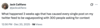 Jack Califano @jackcalifano What happened 3 weeks ago that has caused every single post on my twitter feed to be vagueposting with 300 people asking for context 12:56 PM Dec 20, 2025 1M Views