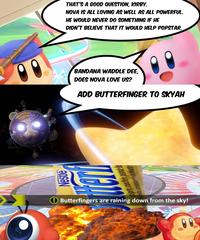 THAT'S A GOOD QUESTION, KIRBY. NOVA IS ALL LOVING AS WELL AS ALL POWERFUL. HE WOULD NEVER DO SOMETHING IF HE DIDN'T BELIEVE THAT IT WOULD HELP POPSTAR. BANDANA WADDLE DEE, DOES NOVA LOVE US? ADD BUTTERFINGER TO SKYAH nte cremosa concacahuete Butterfingers are raining down from the sky!
