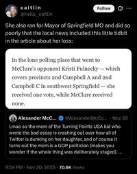 caitlin @hello_caitlin Follow She also ran for Mayor of Springfield MO and did so poorly that the local news included this little tidbit in the article about her loss: In the lone polling place that went to - McClure's opponent Kristi Fulnecky — which covers precincts 2nd Campbell A and 2nd Campbell C in southwest Springfield — she received one vote, while McClure received none. - O Alexander McC... @AlexanderMcCo... Nov 30 Lmao so the mom of the Turning Points USA kid who wrote the bad essay is crashing out over how all of Twitter is dunking on her daughter, and of course it turns out the mom is a GOP politician (makes you wonder if the whole thing was deliberately staged).... • 9:54 PM Nov 30, 2025 70.6K Views