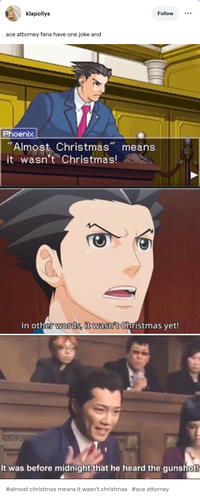 klapollys ace attorney fans have one joke and Phoenix "Almost Christmas" means it wasn't Christmas! Follow In other words, it wasn't Christmas yet! It was before midnight that he heard the gunshot! #almost christmas means it wasn't christmas #ace attorney