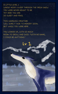 O LITTLE LEVEL 1 WHOSE HOOFS SWEEP THROUGH THE FRESH SNOW YOU WERE NEVER MEANT TO BE YET HERE YOU ARE. SO SWEET AND FRAIL THIS NAMELESS CREATURE WILL SURELY FADE TO MEMORY SOON. BUT WHILE YOU WERE HERE YOU LOOKED UP, WITH SO MUCH ROOM TO GROW, AND SAID- "WITH NO NAME, I COULD BE ANYTHING." Lv 1