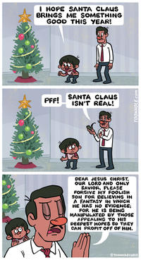 I HOPE SANTA CLAUS BRINGS ME SOMETHING GOOD THIS YEAR! PFF! SANTA CLAUS ISN'T REAL! DEAR JESUS CHRIST, OUR LORD AND ONLY SAVIOR, PLEASE FORGIVE MY FOOLISH SON FOR BELIEVING IN A FANTASY IN WHICH HE HAS NO EVIDENCE; FOR HE IS BEING MANIPULATED BY THOSE APPEALING TO HIS DEEPEST HOPES SO THEY CAN PROFIT OFF OF HIM. @TOONHOLECHRIS TOONHOLE.com