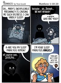 TOMICS by Tom Gould OH... MARY'S INEXPLICABLE PREGNANCY IS CAUSING ME SUCH DISTRESS I CAN HARDLY SLEEP! Matthew 1:18-20 Hehehe... oh, Joseph... BE NOT AFRAID! *gasp* WHO ARE YOU?! 12/25/25 Tom GoULD!!! 00 100 A-ARE YOU MY SLEEP PARALYSIS DEMON? of course not, JOSEPH... 77 I'M YOUR SLEEP PARALYSIS ANGEL! click: THEN WHY NOT START WITH THE LIGHTS ON?!