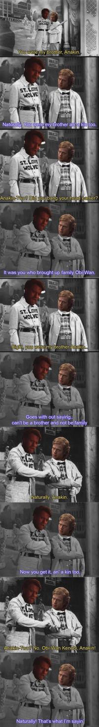 PATERSON ST ST. LOUIS WOLVES You were my brother, Anakin.. ST.LOUS WOLVE Naturally. You were my brother an' a kin too. ST.LOUS WOLVE Anakin-Two? Did you bang your head earlier? T.LOUS It was you who brought up family Obi-Wan. MOTEL ST.LOS WOLVE Right, you were my brother Anakin.. LOUS DE Goes with out saying.. can't be a brother and not be family LONS VE Naturally, Anakin. T.LOUS DE Now you get it, an' a kin too. VE Anakin-Two? No, Obi-Wan Kenobi, Anakin! T.LOUB Alu Naturally! That's what I'm sayin'