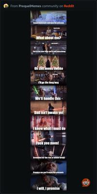 From PrequelMemes community on Reddit Sneak downstairs and open the presents Baby Brother What about me? Me Little Brother You're too loud Billy you'll ruin everything Oh s--- moms awake Little sister I'll go the long way We'll handle this Dad isn't awake yet I know what I must do F--- you mom! Grounded for the rest of winter break Promise me you'll enjoy the presnets I will, I promise