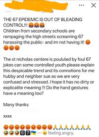 ✓ THE 67 EPIDEMIC IS OUT OF BLEADING CONTROL!!! $#&%! 5#&%! 5#&%! Children from secondary schools are rampaging the high streets screaming 67 harassing the public- and im not having it! The st nicholas centere is pouluted by foul 67 jokes can some controlled youth please explain this despicable trend and its connotions for me hubby and neighber sue as we are very confused and stressed. I hope it has no dirty or explicatite meaning !!! Do the hand gestures have a meaning too? Many thanks XXXX 66 55 65 67 feeling angry.