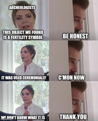 ARCHEOLOGISTS THIS OBJECT WE FOUND IS A FERTILITY SYMBOL BE HONEST IT WAS USED CEREMONIALLY C'MON NOW WE DON'T KNOW WHAT IT IS imgflip.com THANK YOU