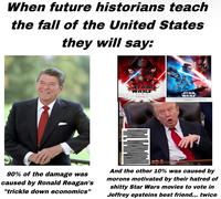 When future historians teach the fall of the United States they will say: STAR WARS STAR WARS DECEMBER 15 DECEMBER 20 90% of the damage was caused by Ronald Reagan's "trickle down economics" And the other 10% was caused by morons motivated by their hatred of s----- Star Wars movies to vote in Jeffrey epsteins best friend... twice