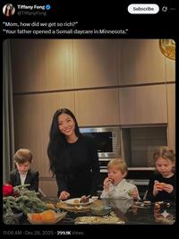 Tiffany Fong @TiffanyFong "Mom, how did we get so rich?" "Your father opened a Somali daycare in Minnesota." 11:06 AM - Dec 28, 2025 299.1K Views Subscribe
