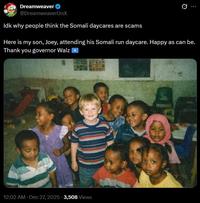 Dreamweaver @Dreamweaver OnX Idk why people think the Somali daycares are scams Here is my son, Joey, attending his Somali run daycare. Happy as can be. Thank you governor Walz . 12:02 AM · Dec 27, 2025 3,508 Views
