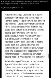 MTG tells the Times that when she threatened to expose the men who abused Epstein's victims, Trump called to scream at her. "My friends will get hurt," he said. After the hearing, Greene held a news conference at which she threatened to identify some of the men who had abused the women. (Greene says that she didn't know those names herself but that she could have gotten them from the victims.) Trump called Greene to voice his displeasure. Greene was in her Capitol Hill office, and according to a staff member, everyone in the suite of rooms could hear him yelling at her as she listened to him on speakerphone. Greene says she expressed her perplexity over his intransigence. According to Greene, Trump replied, "My friends will get hurt." When she urged Trump to invite some of Epstein's female victims to the Oval Office, she says, he angrily informed her that they had done nothing to merit the honor. It would be the last conversation Greene and Trump would ever have.
