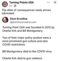 Turning Points USA 2m. The dildo of consequences rarely arrives lubricated. Dom Ervolina @dominicervolina.com Turning Point USA was founded in 2012 by Charlie Kirk and Bill Montgomery Two of their major policy pushes were a more prominent gun culture and zero COVID restrictions Bill Montgomery died to the COVID virus Charlie Kirk died to gun violence ✓