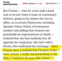 Trump Administration LIVE Updates 11m ago Second-Term Actic But Greene - who for years took a back seat to no one when it came to reactionary rhetoric, going so far, before she was in office, as to accuse Democrats, including Speaker Nancy Pelosi, of treasonous conduct and adding that treason was punishable by imprisonment or death — realized that she had suddenly lost all appetite for vengeance. She later told a friend, who confirmed the exchange: "After Charlie died, I realized that I'm part of this toxic culture. I really started looking at my faith. I wanted to be more like Christ."