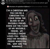 Duc de Vinny (comms open) @DucDeVinny - 12h This sort of atheism is so cringy it makes me want to be catholic again inhumans of capitalism (Ojibwa)³ @Inhumansoflate1 · 6/3/25 I'M A CHRISTIAN AND YOU CAN BE A CHRISTIAN TOO. COME DRINK THE BLOOD OF MY INVISIBLE FRIEND. COME EAT THE FLESH OF MY INVISIBLE FRIEND. MY INVISIBLE FRIEND LOVES YOU. YOU'LL MEET MY INVISIBLE FRIEND WHEN YOU DIE. WHY ARE YOU RUNNING? X