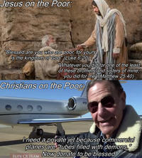 Jesus on the Poor: "Blessed are you who are poor, for yours is the kingdom of God" (Luke 6:20) "Whatever you did for one of the least of these brothers and sisters of mine, you did for me" (Matthew 25:40) Christians on the Poor: N1967 I need a private jet because commercial planes are "tubes filled with demons." Now donate to be blessed ELITE CX TEAM