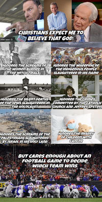noitibebienl CHRISTIANS EXPECT ME TO BELIEVE THAT GOD: 020 MOITIG IGNORED THE SCREAMS OF THE Women BURNED IN THE WITCH TRIALS IGNORED THE WHEEPING OF THE INDIGENous People SLAUGHTERED IN HIS NAME IGNORED THE SILENT DEATHS OF THE JEWS SLAUGHTERED In THE HOLOCAUST IGNORED THE CRIMES commITTED BY THE CATHOLIC CHURCH AND JEFFREY EPSTEIN IGNORES THE SCREAMS OF THE PALESTINIANS SLAUGHTERED BY ISRAEL IN HIS HOLY LAND IGNORES THE MISERY OF CHILDREN WITH CANCER BUT CARES enouGH ABOUT AN FOOTBALL GAME TO DECIDE WHICH TEAM WINS 39 JACKSON 300 NEAL 33 600