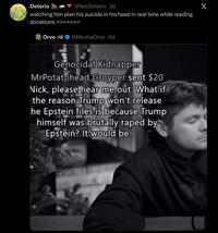 Deterio @NxtDeterio 3d watching him plan his suicide in his head in real time while reading donations Orvo @MechaOrvo⚫ 4d Genocidal Kidnapper MrPotatohead Groyper sent $20 Nick, please hear me out: What if the reason Trump won't release he Epstein files is because Trump himself was brutally r---- by Epstein? It would be v X