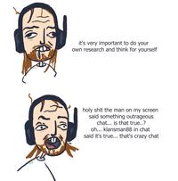 it's very important to do your own research and think for yourself h-------- the man on my screen said something outrageous chat... is that true..? oh... klansman88 in chat said it's true... that's crazy chat