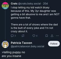 Crats @crats.bsky.social .20d I stop letting my kid watch bluey because of this. My 3yr daughter was getting a bit abusive to me and I am NOT gonna have that. There are a lot of shows where the dad is the butt of every joke and I'm not crazy about it. 3 4 ㅁ Patricia Taxxon @patriciataxxon.bsky.social >telling puppy no are you insane Follow