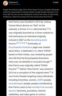 Chairman @LRH_Superfan X.com Forget the political angle, Chris-Chan doesn't have an English Wikipedia article for supposedly not being notable enough despite asking for one since 09! You are not even allowed to mention the name, it's genuinely totalitarian. Read this excerpt from the article about Kiwi Farms Kiwi Farms was founded in 2013 by Joshua Conner Moon (known as "Null" on the website), a former 8chan administrator. [2] It was originally launched as a forum website to troll and harass an individual originally noticed in 2007 on the Something Awful forums.[3][11][12]:8-9 Eventually, an Encyclopedia Dramatica page was created about them. A dedicated wiki, titled "CWCki" based on their initials, was created by people who felt that the Encyclopedia Dramatical entry was not detailed or accurate enough.[3] Kiwi Farms was originally called "CWCki Forums "[13] before "Kiwi Farms" was coined in 2014 as a corruption of the original name.[³] It now hosts threads targeting many individuals, including minorities, women, LGBTQ people, neurodivergent people, people considered by Kiwi Farms users to be mentally ill or sexually. deviant, feminists, journalists, Internet celebrities, and video game or comics