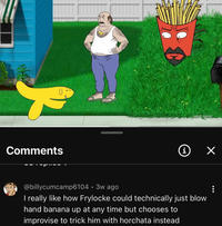 Comments adult swim] i ✓ @billycumcamp6104 • 3w ago . I really like how Frylocke could technically just blow hand banana up at any time but chooses to improvise to trick him with horchata instead : MAI