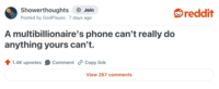 Showerthoughts + Join Posted by God Playes 7 days ago A multibillionaire's phone can't really do anything yours can't. 1.4K upvotes Comment Copy link View 267 comments reddit