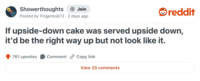 Showerthoughts Join reddit Posted by Fingerbob73 2 days ago If upside-down cake was served upside down, it'd be the right way up but not look like it. 761 upvotes Comment Copy link View 20 comments