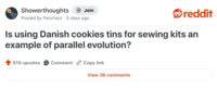Showerthoughts → Join Posted by Panchorc 5 days ago reddit Is using Danish cookies tins for sewing kits an example of parallel evolution? 619 upvotes Comment Copy link View 36 comments