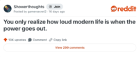 Showerthoughts + Join Posted by gamersecret2 16 days ago reddit You only realize how loud modern life is when the power goes out. 13K upvotes Comment Copy link View 299 comments