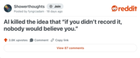Showerthoughts Join reddit Posted by fyngrzadam 18 days ago Al killed the idea that "if you didn't record it, nobody would believe you." 3.8K upvotes Comment Copy link View 87 comments