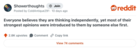 Showerthoughts + Join Posted by ColdAntique291 10 days ago reddit Everyone believes they are thinking independently, yet most of their strongest opinions were introduced to them by someone else first. 2.8K upvotes Comment Copy link View 74 comments