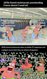 1970s french technocrats prentending France doesn't need oil: "In France there's no petrol but there's ideas" Our TGV is gonna be faster than the shinkansen Our Minitel will be the first global computer network Our concorde is the fastest passenger plane 1970s french technocrats when an italian TV repairman and a belgian count claim they can detect oil deposits: Give them 1 billion -francs, we need that tech Wdym, "a scam? The engineers don't understand it? They're just dumb! 0