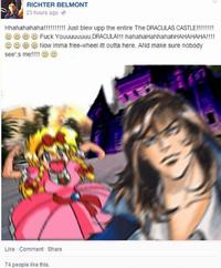 RICHTER BELMONT 23 hours ago Hhahahahaha!!!!!!!!!! Just blew upp the entire The DRACULAS CASTLE!!!!!!!! F--- Youuuuuuuu, DRACULA!!! hahahaHahhahahHAHAHAHA!!!! ☺ ☺ ☺ Now Imma free-wheel itt outta here, ANd make sure nobody see's me!!!! ☺☺ Like Comment Share 74 people like this.