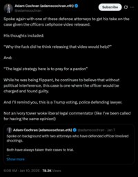 Adam Cochran (adamscochran.eth) @adamscochran Subscribe Spoke again with one of these defense attorneys to get his take on the case given the officers cellphone video released. His thoughts included: "Why the f--- did he think releasing that video would help?” And: "The legal strategy here is to pray for a pardon" While he was being flippant, he continues to believe that without political interference, this case is one where the officer would be charged and found guilty. And I'll remind you, this is a Trump voting, police defending lawyer. Not an ivory tower woke liberal legal commentator (like I've been called for having the same opinion!) Adam Cochran (adamscochran.eth) @adamscochran · Jan 7 Spoke on background with two attorneys who have defended officer involved shootings. Both have always taken their cases to trial. Show more 6:08 AM · Jan 10, 2026 - 78.2K Views